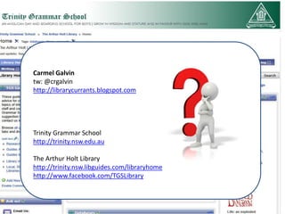 Carmel Galvin
tw: @crgalvin
http://librarycurrants.blogspot.com




Trinity Grammar School
http://trinity.nsw.edu.au

The Arthur Holt Library
http://trinity.nsw.libguides.com/libraryhome
http://www.facebook.com/TGSLibrary
 