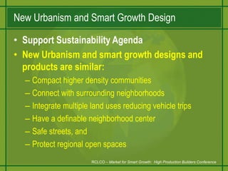 New Urbanism and Smart Growth DesignSupport Sustainability AgendaNew Urbanism and smart growth designs and products are similar:Compact higher density communitiesConnect with surrounding neighborhoodsIntegrate multiple land uses reducing vehicle tripsHave a definable neighborhood centerSafe streets, andProtect regional open spacesRCLCO – Market for Smart Growth:  High Production Builders Conference