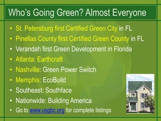 Who’s Going Green? Almost EveryoneSt. Petersburg first Certified Green City in FLPinellas County first Certified Green County in FLVerandah first Green Development in FloridaAtlanta: EarthcraftNashville: Green Power SwitchMemphis: EcoBuildSoutheast: SouthfaceNationwide: Building AmericaGo to www.usgbc.org for complete listings