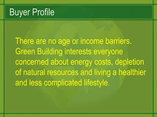Buyer Profile   There are no age or income barriers. Green Building interests everyone concerned about energy costs, depletion of natural resources and living a healthier and less complicated lifestyle. 