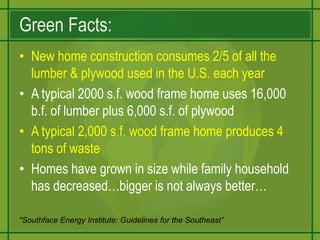Green Facts:New home construction consumes 2/5 of all the lumber & plywood used in the U.S. each yearA typical 2000 s.f. wood frame home uses 16,000 b.f. of lumber plus 6,000 s.f. of plywoodA typical 2,000 s.f. wood frame home produces 4 tons of wasteHomes have grown in size while family household has decreased…bigger is not always better…“Southface Energy Institute: Guidelines for the Southeast”
