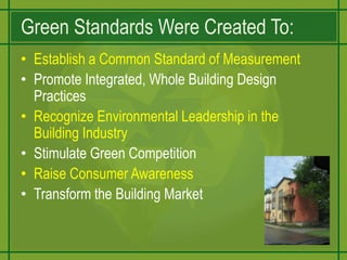 Green Standards Were Created To:Establish a Common Standard of MeasurementPromote Integrated, Whole Building Design PracticesRecognize Environmental Leadership in the Building IndustryStimulate Green CompetitionRaise Consumer AwarenessTransform the Building Market