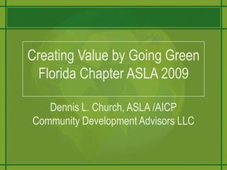 Creating Value by Going GreenFlorida Chapter ASLA 2009Dennis L. Church, ASLA /AICPCommunity Development Advisors LLC 