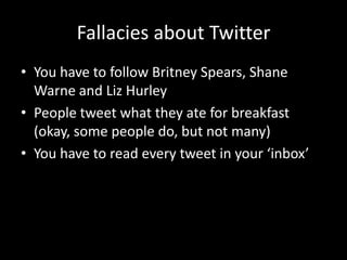 Fallacies about TwitterYou have to follow Britney Spears, Shane Warne and Liz HurleyPeople tweet what they ate for breakfast (okay, some people do, but not many)You have to read every tweet in your ‘inbox’