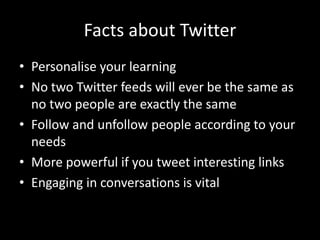 Facts about TwitterPersonalise your learningNo two Twitter feeds will ever be the same as no two people are exactly the sameFollow and unfollow people according to your needsMore powerful if you tweet interesting linksEngaging in conversations is vital