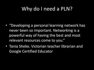 Why do I need a PLN?“Developing a personal learning network has never been so important. Networking is a powerful way of having the best and most relevant resources come to you.” Tania Sheko. Victorian teacher librarian and Google Certified Educator