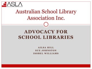 ADVOCACY FOR
SCHOOL LIBRARIES
A I L S A H I L L
S U E J O H N S T O N
I S O B E L W I L L I A M S
Australian School Library
Association Inc.
 