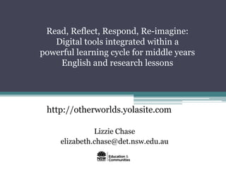 Read, Reflect, Respond, Re-imagine:
   Digital tools integrated within a
powerful learning cycle for middle years
    English and research lessons




 http://otherworlds.yolasite.com

               Lizzie Chase
     elizabeth.chase@det.nsw.edu.au
 