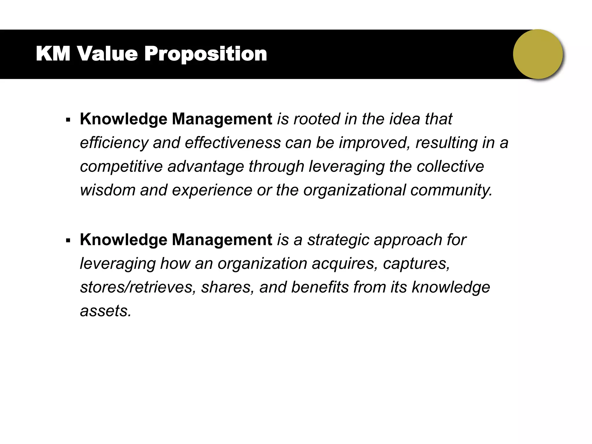 KM Value Proposition


     Knowledge Management is rooted in the idea that
      efficiency and effectiveness can be improved, resulting in a
      competitive advantage through leveraging the collective
      wisdom and experience or the organizational community.


     Knowledge Management is a strategic approach for
      leveraging how an organization acquires, captures,
      stores/retrieves, shares, and benefits from its knowledge
      assets.
 