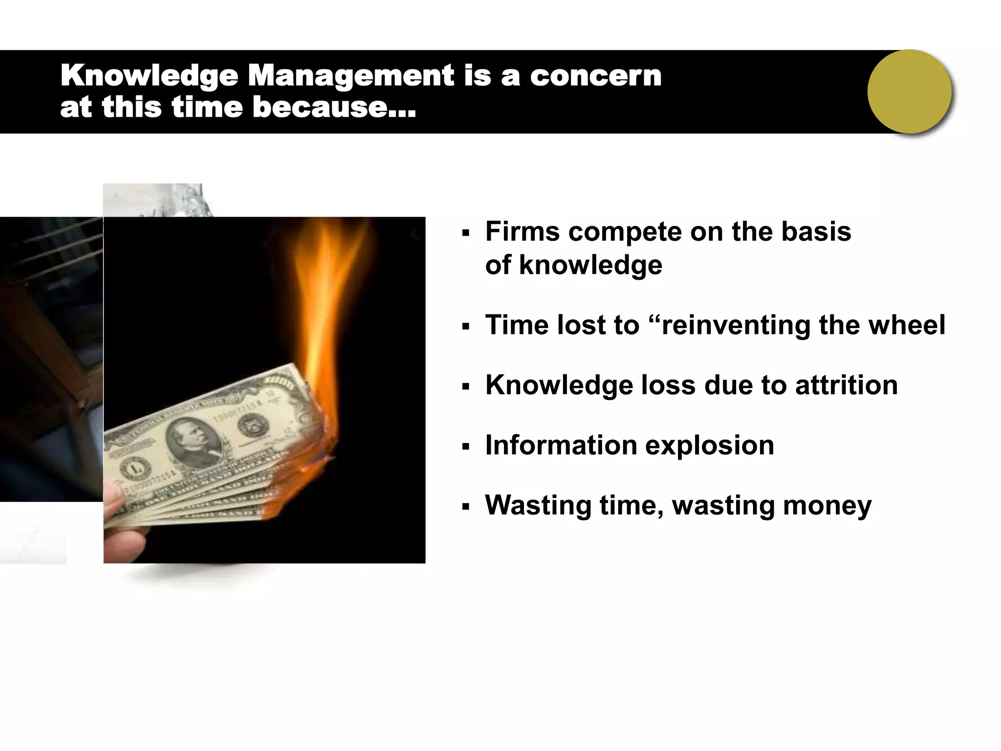 Knowledge Management is a concern
at this time because…



                        Firms compete on the basis
                         of knowledge

                        Time lost to “reinventing the wheel

                        Knowledge loss due to attrition

                        Information explosion

                        Wasting time, wasting money
 
