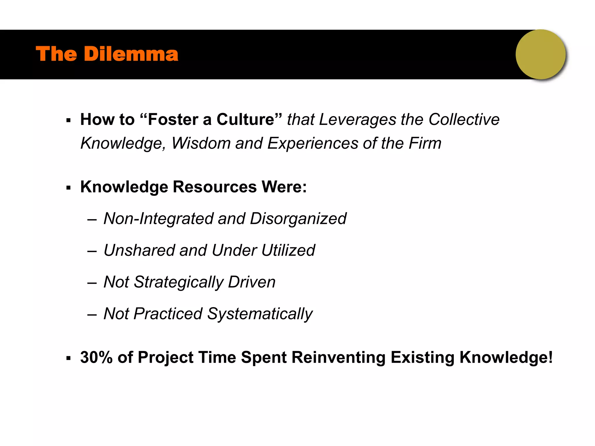 The Dilemma


     How to “Foster a Culture” that Leverages the Collective
      Knowledge, Wisdom and Experiences of the Firm

     Knowledge Resources Were:
      – Non-Integrated and Disorganized
      – Unshared and Under Utilized
      – Not Strategically Driven
      – Not Practiced Systematically

     30% of Project Time Spent Reinventing Existing Knowledge!
 