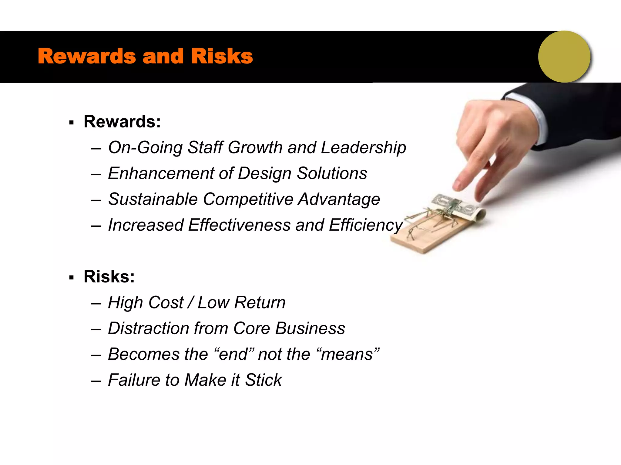 Rewards and Risks


     Rewards:
       – On-Going Staff Growth and Leadership
       – Enhancement of Design Solutions
       – Sustainable Competitive Advantage
       – Increased Effectiveness and Efficiency

     Risks:
       – High Cost / Low Return
       – Distraction from Core Business
       – Becomes the “end” not the “means”
       – Failure to Make it Stick
 