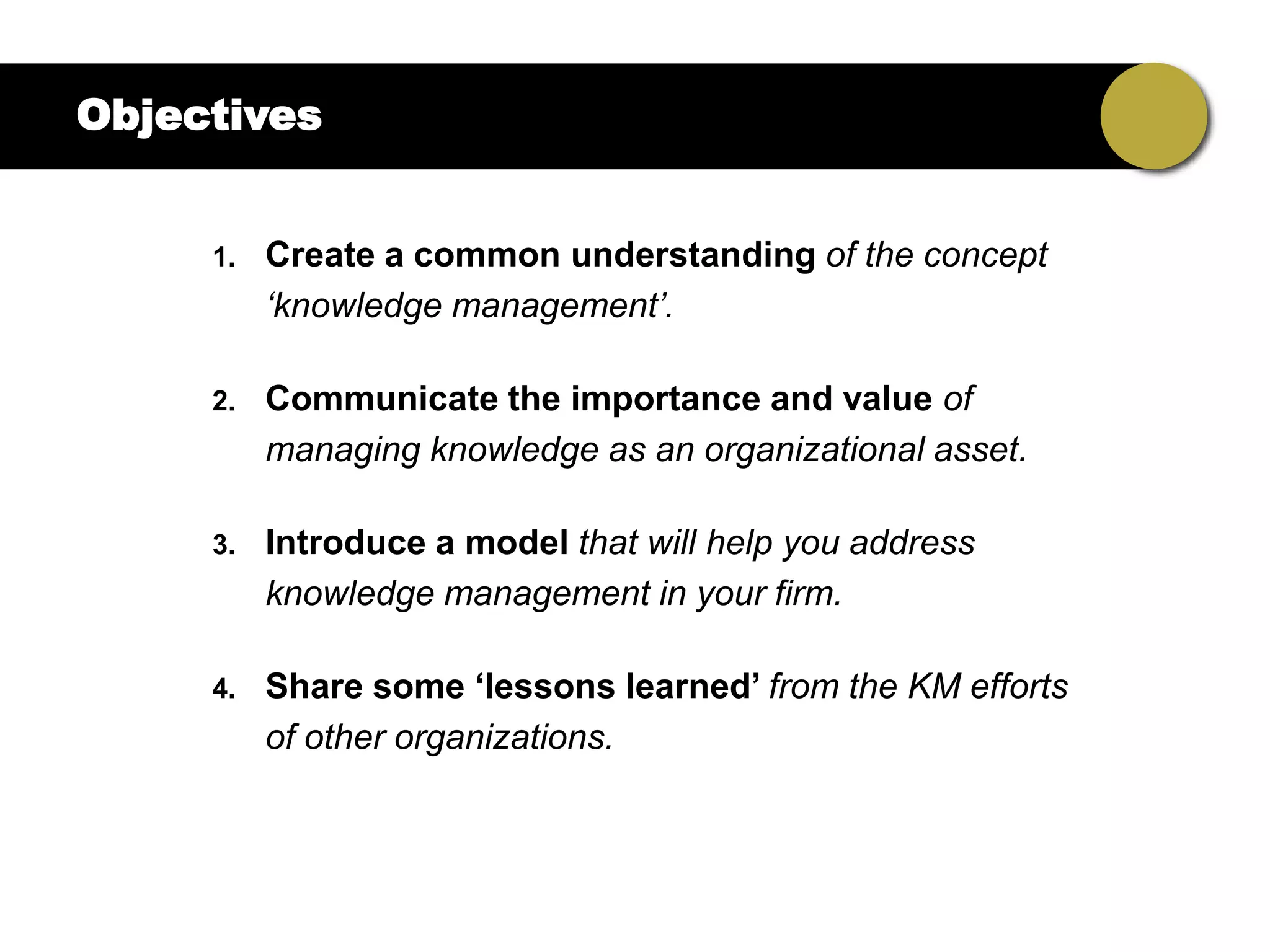 Objectives


     1.   Create a common understanding of the concept
          „knowledge management‟.

     2.   Communicate the importance and value of
          managing knowledge as an organizational asset.

     3.   Introduce a model that will help you address
          knowledge management in your firm.

     4.   Share some „lessons learned‟ from the KM efforts
          of other organizations.
 