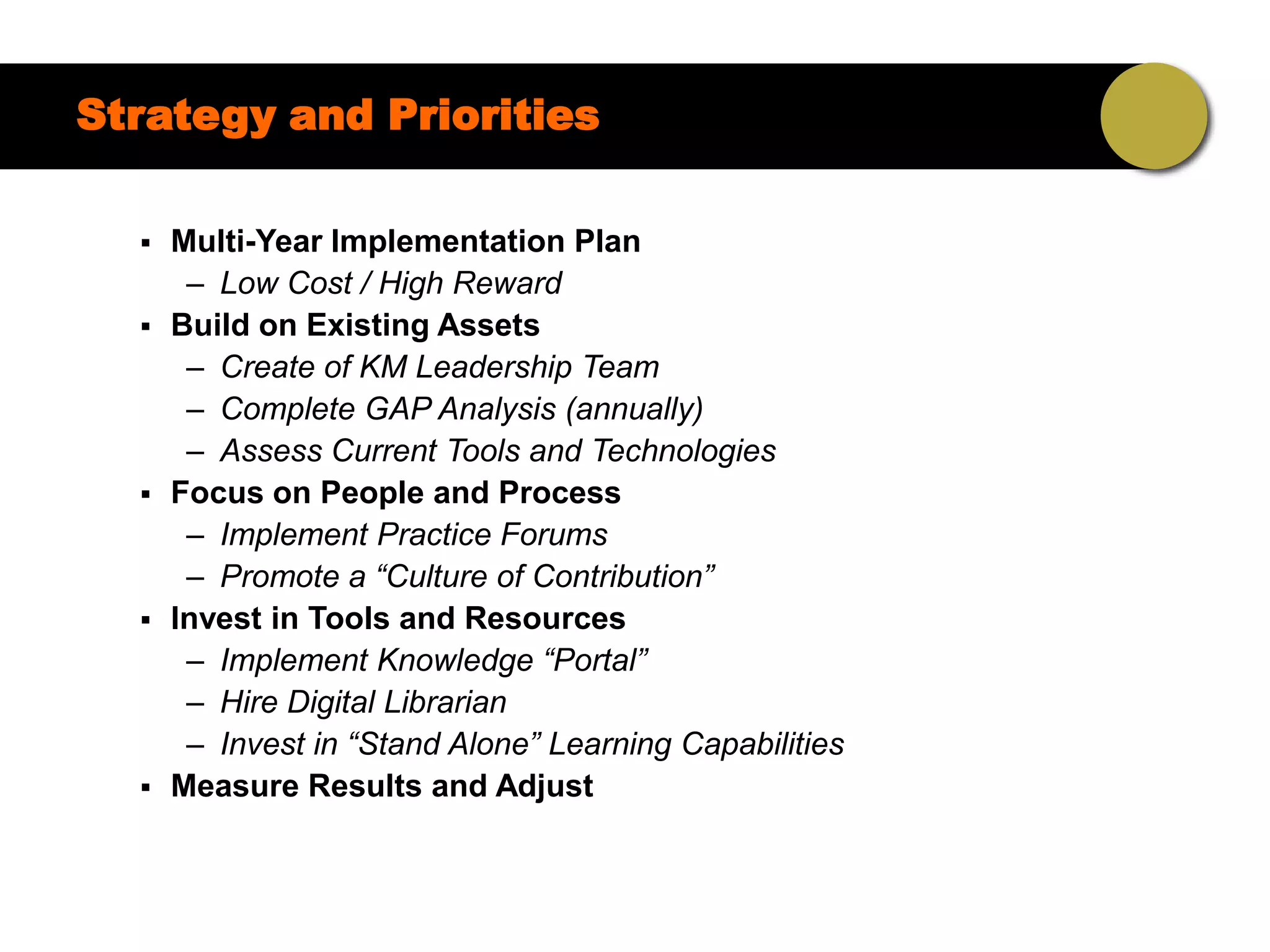Strategy and Priorities

     Multi-Year Implementation Plan
       – Low Cost / High Reward
     Build on Existing Assets
       – Create of KM Leadership Team
       – Complete GAP Analysis (annually)
       – Assess Current Tools and Technologies
     Focus on People and Process
       – Implement Practice Forums
       – Promote a “Culture of Contribution”
     Invest in Tools and Resources
       – Implement Knowledge “Portal”
       – Hire Digital Librarian
       – Invest in “Stand Alone” Learning Capabilities
     Measure Results and Adjust
 