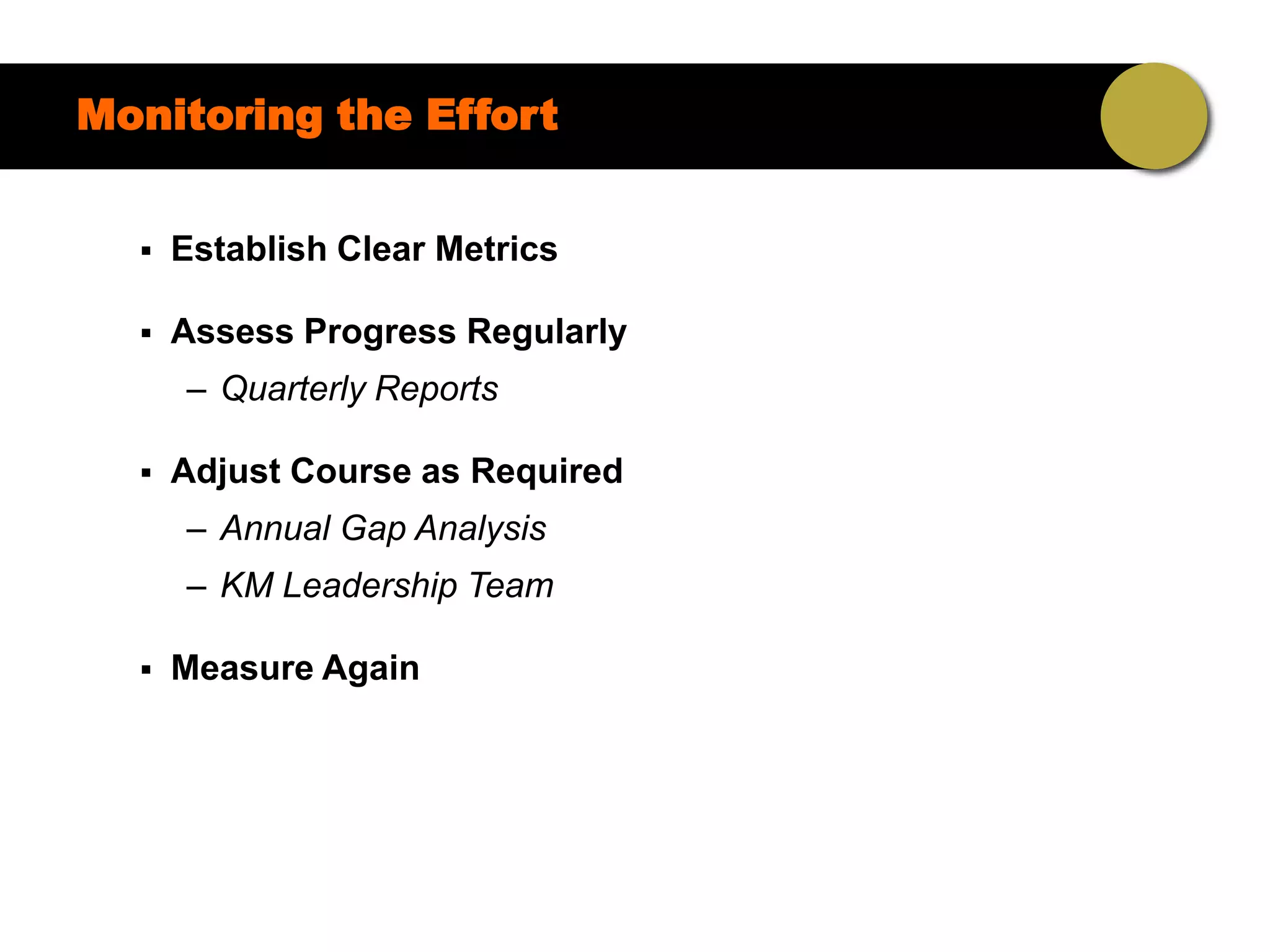 Monitoring the Effort


     Establish Clear Metrics

     Assess Progress Regularly
      – Quarterly Reports

     Adjust Course as Required
      – Annual Gap Analysis
      – KM Leadership Team

     Measure Again
 