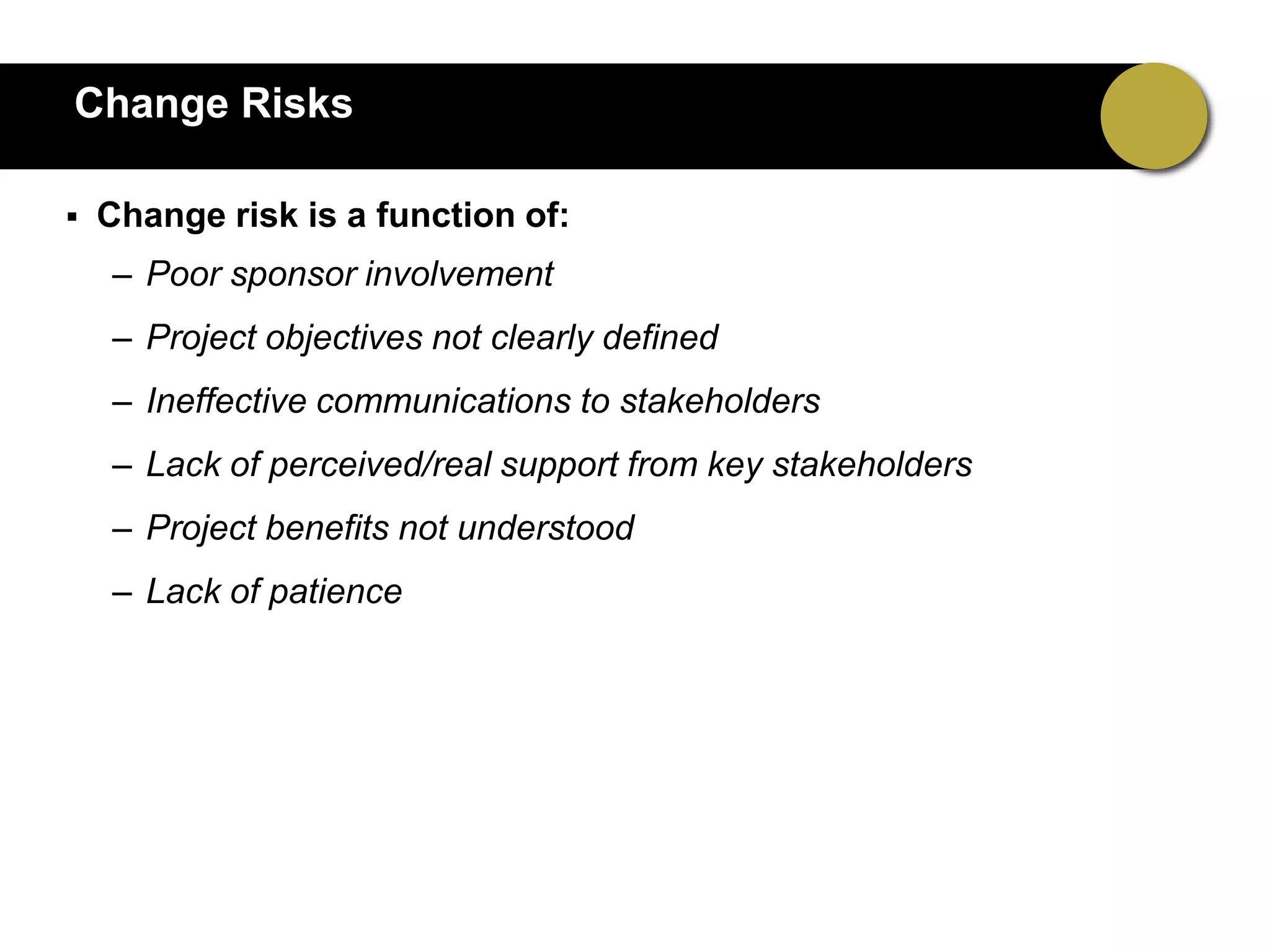 Change Risks

   Change risk is a function of:
    – Poor sponsor involvement
    – Project objectives not clearly defined
    – Ineffective communications to stakeholders
    – Lack of perceived/real support from key stakeholders
    – Project benefits not understood
    – Lack of patience
 