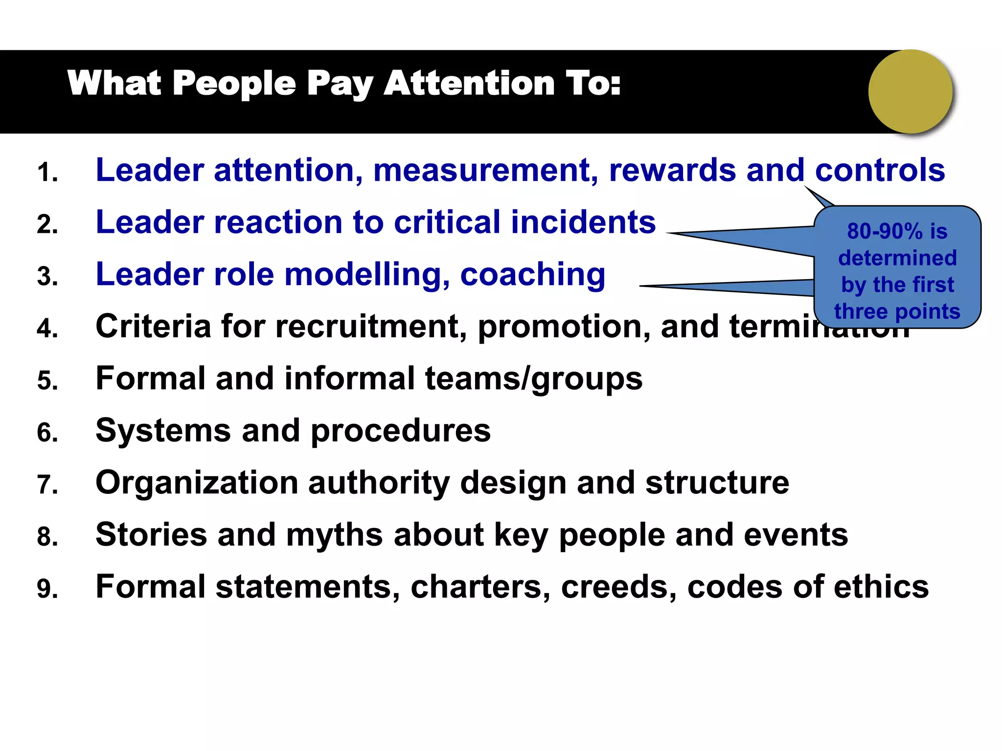 What People Pay Attention To:

1.    Leader attention, measurement, rewards and controls
2.    Leader reaction to critical incidents            80-90% is
                                                      determined
3.    Leader role modelling, coaching                 by the first
                                                     three points
4.    Criteria for recruitment, promotion, and termination
5.    Formal and informal teams/groups
6.    Systems and procedures
7.    Organization authority design and structure
8.    Stories and myths about key people and events
9.    Formal statements, charters, creeds, codes of ethics
 