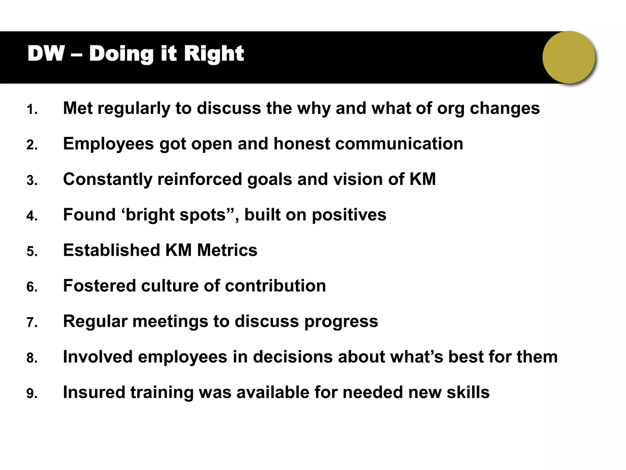 DW – Doing it Right

1.   Met regularly to discuss the why and what of org changes

2.   Employees got open and honest communication

3.   Constantly reinforced goals and vision of KM

4.   Found „bright spots”, built on positives

5.   Established KM Metrics

6.   Fostered culture of contribution

7.   Regular meetings to discuss progress

8.   Involved employees in decisions about what‟s best for them

9.   Insured training was available for needed new skills
 