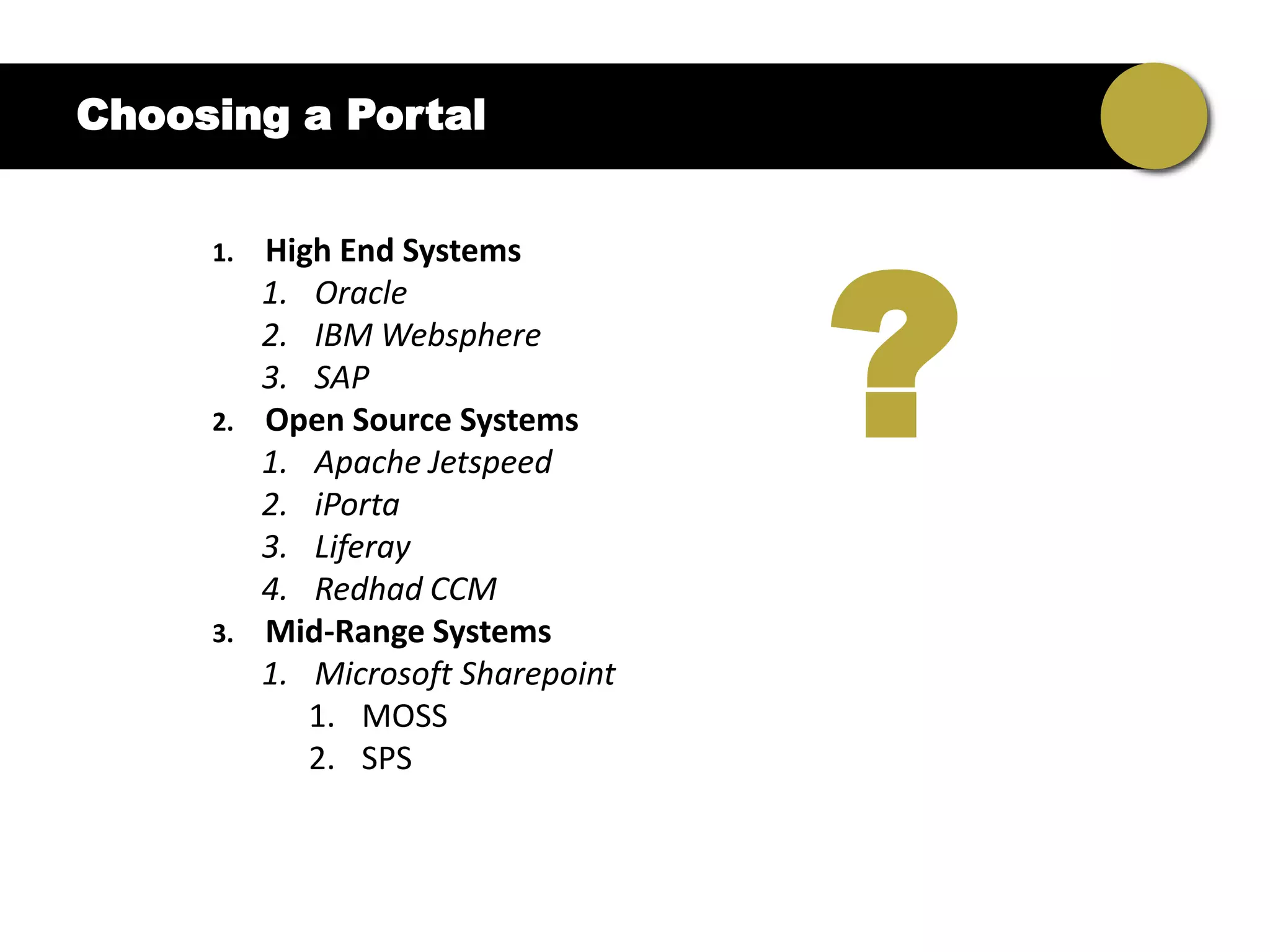 Choosing a Portal




                                    ?
     1.   High End Systems
          1. Oracle
          2. IBM Websphere
          3. SAP
     2.   Open Source Systems
          1. Apache Jetspeed
          2. iPorta
          3. Liferay
          4. Redhad CCM
     3.   Mid-Range Systems
          1. Microsoft Sharepoint
             1. MOSS
             2. SPS
 