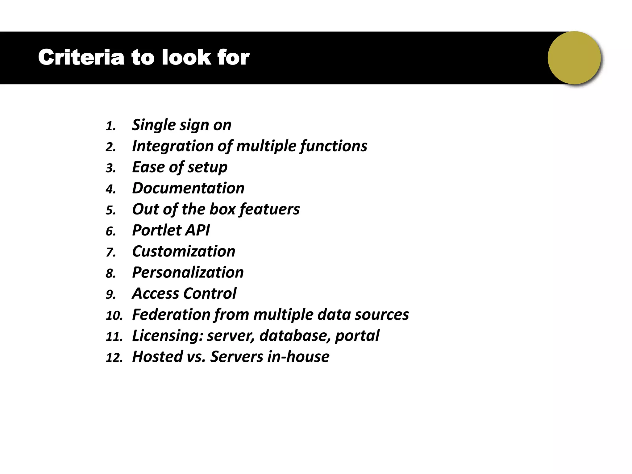 Criteria to look for


      1.    Single sign on
      2.    Integration of multiple functions
      3.    Ease of setup
      4.    Documentation
      5.    Out of the box featuers
      6.    Portlet API
      7.    Customization
      8.    Personalization
      9.    Access Control
      10.   Federation from multiple data sources
      11.   Licensing: server, database, portal
      12.   Hosted vs. Servers in-house
 