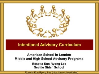 American School in London
Middle and High School Advisory Programs
Rosetta Eun Ryong Lee
Seattle Girls’ School
Intentional Advisory Curriculum
Rosetta Eun Ryong Lee (http://tiny.cc/rosettalee)
 