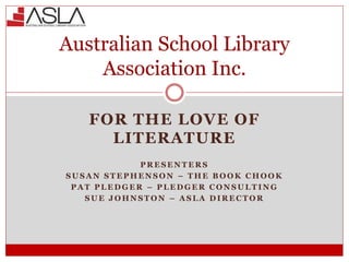 FOR THE LOVE OF
LITERATURE
P R E S E N T E R S
S U S A N S T E P H E N S O N – T H E B O O K C H O O K
P A T P L E D G E R – P L E D G E R C O N S U L T I N G
S U E J O H N S T O N – A S L A D I R E C T O R
Australian School Library
Association Inc.
 
