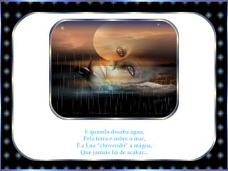E quando desaba água,
Pela terra e sobre o mar,
É a Lua “chovendo” a mágoa,
Que jamais há de acabar...
 