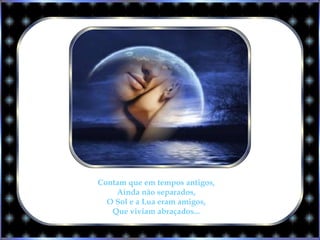 Contam que em tempos antigos,
Ainda não separados,
O Sol e a Lua eram amigos,
Que viviam abraçados...
 