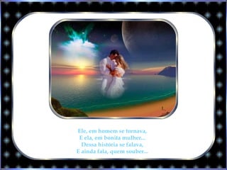 Ele, em homem se tornava,
E ela, em bonita mulher...
Dessa história se falava,
E ainda fala, quem souber...
 