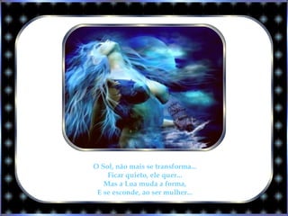O Sol, não mais se transforma...
Ficar quieto, ele quer...
Mas a Lua muda a forma,
E se esconde, ao ser mulher...
 