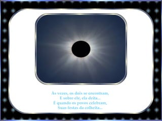 Às vezes, os dois se encontram,
E sobre ele, ela deita...
É quando os povos celebram,
Suas festas da colheita...
 