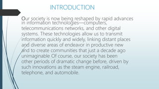 Our society is now being reshaped by rapid advances
in information technologies—computers,
telecommunications networks, and other digital
systems. These technologies allow us to transmit
information quickly and widely, linking distant places
and diverse areas of endeavor in productive new
and to create communities that just a decade ago
unimaginable Of course, our society has been
other periods of dramatic change before, driven by
such innovations as the steam engine, railroad,
telephone, and automobile.
INTRODUCTION
 