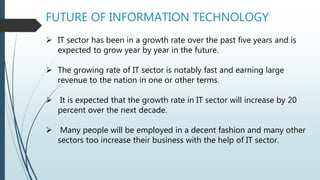 FUTURE OF INFORMATION TECHNOLOGY
 IT sector has been in a growth rate over the past five years and is
expected to grow year by year in the future.
 The growing rate of IT sector is notably fast and earning large
revenue to the nation in one or other terms.
 It is expected that the growth rate in IT sector will increase by 20
percent over the next decade.
 Many people will be employed in a decent fashion and many other
sectors too increase their business with the help of IT sector.
 