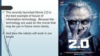  This recently launched Movie 2.O is
the best example of future of
information technology. Because the
technology are used on the movie that
may be use in future more clearly.
 And how the robots will work in our
future
 