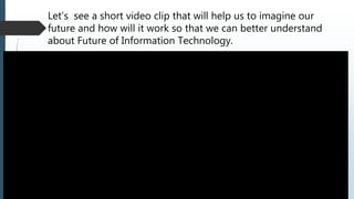 Let’s see a short video clip that will help us to imagine our
future and how will it work so that we can better understand
about Future of Information Technology.
 
