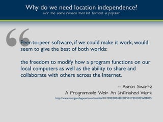“Peer-to-peer software, if we could make it work, would
seem to give the best of both worlds:
the freedom to modify how a program functions on our
local computers as well as the ability to share and
collaborate with others across the Internet.
Why do we need location independence?
for the same reason that bit torrent is popular
-- Aaron Swartz
A Programable Web: An Unfinished Work
http://www.morganclaypool.com/doi/abs/10.2200/S00481ED1V01Y201302WBE005
 
