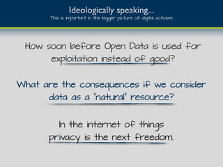 How soon before Open Data is used for
exploitation instead of good?
Ideologically speaking...
This is important in the bigger picture of digital activism
What are the consequences if we consider
data as a “natural” resource?
In the internet of things
privacy is the next freedom.
 