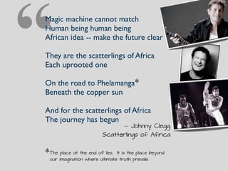 “Magic machine cannot match
Human being human being
African idea -- make the future clear
They are the scatterlings of Africa
Each uprooted one
On the road to Phelamanga
Beneath the copper sun
And for the scatterlings of Africa
The journey has begun
-- Johnny Clegg
Scatterlings of Africa
*
*The place at the end of lies. It is the place beyond
our imagination where ultimate truth prevails.
 