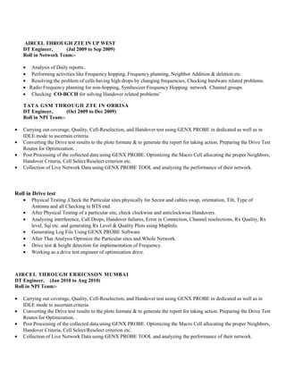 AIRCEL THROUGH ZTE IN UP WEST
DT Engineer, (Jul 2009 to Sep 2009)
Roll in Network Team:-
• Analysis of Daily reports..
• Performing activities like Frequency hopping, Frequency planning, Neighbor Addition & deletion etc.
• Resolving the problem of cells having high drops by changing frequencies, Checking hardware related problems.
• Radio Frequency planning for non-hopping, Synthesizer Frequency Hopping network Channel groups
• Checking CO-BCCH for solving Handover related problems’
TATA GSM THROUGH ZTE IN ORRISA
DT Engineer, (Oct 2009 to Dec 2009)
Roll in NPI Team:-
• Carrying out coverage, Quality, Cell-Reselection, and Handover test using GENX PROBE in dedicated as well as in
IDLE mode to ascertain criteria.
• Converting the Drive test results to the plote formate & to generate the report for taking action. Preparing the Drive Test
Routes for Optimization. .
• Post Processing of the collected data using GENX PROBE. Optimizing the Macro Cell allocating the proper Neighbors,
Handover Criteria, Cell Select/Reselect criterion etc.
• Collection of Live Network Data using GENX PROBE TOOL and analyzing the performance of their network.
Roll in Drive test
• Physical Testing ,Check the Particular sites physically for Sector and cables swap, orientation, Tilt, Type of
Antenna and all Checking in BTS end.
• After Physical Testing of a particular site, check clockwise and anticlockwise Handovers.
• Analyzing interference, Call Drops, Handover failures, Error in Connection, Channel reselections, Rx Quality, Rx
level, Sqi etc. and generating Rx Level & Quality Plots using MapInfo.
• Generating Log File Using GENX PROBE Software
• After That Analysis Optimize the Particular sites and Whole Network.
• Drive test & height detection for implementation of Frequency.
• Working as a drive test engineer of optimization drive.
AIRCEL THROUGH ERRICSSON MUMBAI
DT Engineer, (Jan 2010 to Aug 2010)
Roll in NPI Team:-
• Carrying out coverage, Quality, Cell-Reselection, and Handover test using GENX PROBE in dedicated as well as in
IDLE mode to ascertain criteria.
• Converting the Drive test results to the plote formate & to generate the report for taking action. Preparing the Drive Test
Routes for Optimization. .
• Post Processing of the collected data using GENX PROBE. Optimizing the Macro Cell allocating the proper Neighbors,
Handover Criteria, Cell Select/Reselect criterion etc.
• Collection of Live Network Data using GENX PROBE TOOL and analyzing the performance of their network.
 