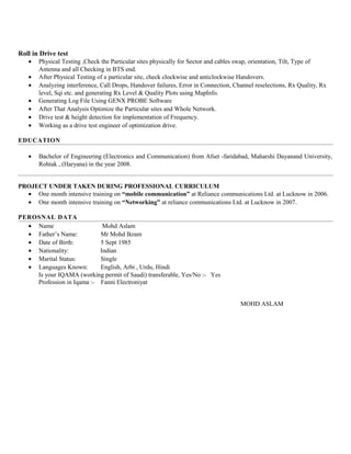 Roll in Drive test
• Physical Testing ,Check the Particular sites physically for Sector and cables swap, orientation, Tilt, Type of
Antenna and all Checking in BTS end.
• After Physical Testing of a particular site, check clockwise and anticlockwise Handovers.
• Analyzing interference, Call Drops, Handover failures, Error in Connection, Channel reselections, Rx Quality, Rx
level, Sqi etc. and generating Rx Level & Quality Plots using MapInfo.
• Generating Log File Using GENX PROBE Software
• After That Analysis Optimize the Particular sites and Whole Network.
• Drive test & height detection for implementation of Frequency.
• Working as a drive test engineer of optimization drive.
EDUCATION
• Bachelor of Engineering (Electronics and Communication) from Afset -faridabad, Maharshi Dayanand University,
Rohtak , (Haryana) in the year 2008.
PROJECT UNDER TAKEN DURING PROFESSIONAL CURRICULUM
• One month intensive training on “mobile communication” at Reliance communications Ltd. at Lucknow in 2006.
• One month intensive training on “Networking” at reliance communications Ltd. at Lucknow in 2007.
PEROSNAL DATA
• Name Mohd Aslam
• Father’s Name: Mr Mohd Ikram
• Date of Birth: 5 Sept 1985
• Nationality: Indian
• Marital Status: Single
• Languages Known: English, Arbi , Urdu, Hindi
Is your IQAMA (working permit of Saudi) transferable, Yes/No :- Yes
Profession in Iqama :- Fanni Electroniyat
MOHD ASLAM
 