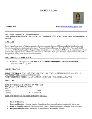 MOHD. ASLAM
Cell:0530530148 Email:mohd.aslam05@gmail.com
Over 3 year of experience in Telecommunication
I have worked as DT Engineer TOSHNIWAL ENTERPRISES CONTROLS Pvt Ltd. Delhi on Aircell Project in
Mumbai
SUMMARY
Over 3 year of experience in Telecommunication domain working in the area of Monitoring Daily Stats, Dealing with
Network Inconsistencies, Optimization, Frequency Planning, Neighbor Planning, Drive Test, Drive Test Analysis, RF
Survey and RF Site Acceptance Test. Responsibilities include drive test coordination, RF Survey, documentation and client
interaction for requirement and information verification to achieve the client goals. Excellent communication skills and
ability to work well in team or individual environment.
PROFESSIONAL EXPERIENCE
• Worked as a DT Engineer in TOSHNIWAL ENTERPRISES CONTROLS. Meerut Uttar.Pradesh.
From Feb – 2009 to Aug 2010
SKILLS PROFILE
DRIVE TEST TOOLS: TEMS 8.0.3, TEMS 8.0.4, TEMS 8.0.9, TEMS 8.10, TEMS 8.11 .GENX probe 1.50, 1.51.
PLANNING TOOL: GOOGLE EARTH, ROMES
POST PROCESSING TOOLS: MapInfo7.0, MCOM4.2, MIPT, RF TOOL, GLOBBAL MAPPER.
PROJECTS
BSNL UTTRAKHAND ERRICSSON PROJECT
RF Engineer, (Feb 2009 to Jul 2009)
BSNL
Operator BSNL
Location : UTTRAKHAND
ROLL AND RESPONSIBILITIES IN NETWORK TEAM
• GSM RF Planning
• Coverage Planning: - Nominal planning (Search ring plan, Antenna height, orientation, tilt, site survey).
• Capacity Planning: - Increase Site configuration, capacity sites planning as per utilization of sectors & sites.
• Frequency Planning: - BCCH Planning & TCH, planning Neighbor list planning
 
