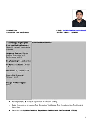 Aslam Khan Email: m2aslamkhan@gmail.com
(Software Test Engineer) Mobile: +971521069399
Professional Summary
• Accomplished 3.5 years of experience in software testing.
• Good Exposure on preparing Test Scenarios, Test Cases, Test Execution, Bug Tracking and
Reporting.
• Experience in System Testing, Regression Testing and Performance testing
1
Technology Highlights
Process Methodologies.
Waterfall Method, Incremental,
V-Model
Software Testing: Manual
testing, Regression and
Performance testing
Bug Tracking Tools: Eventum
Performance Tools: JMeter
2.4
Database: SQL Server 2008
Operating Systems:
Windows family
Design Methodologies:
SDLC
 