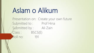 Aslam o Alikum
Presentation on: Create your own future
Submitted to : Prof Hina
Submitted by : Ali Zain
Class : BSCS(E)
Roll no: 191
 