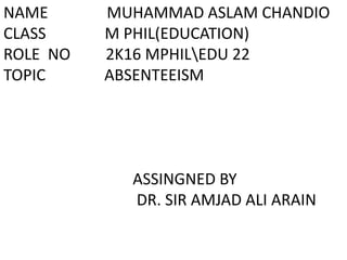 NAME MUHAMMAD ASLAM CHANDIO
CLASS M PHIL(EDUCATION)
ROLE NO 2K16 MPHILEDU 22
TOPIC ABSENTEEISM
ASSINGNED BY
DR. SIR AMJAD ALI ARAIN
 