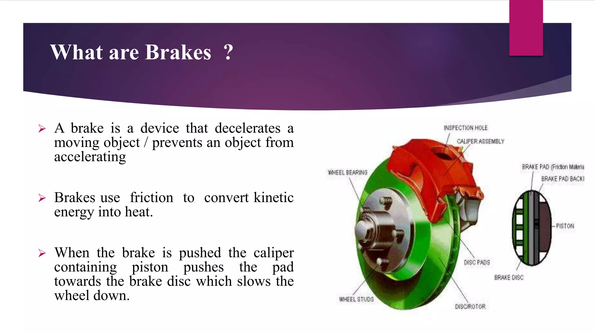 What are Brakes ?
 A brake is a device that decelerates a
moving object / prevents an object from
accelerating
 Brakes use friction to convert kinetic
energy into heat.
 When the brake is pushed the caliper
containing piston pushes the pad
towards the brake disc which slows the
wheel down.
 