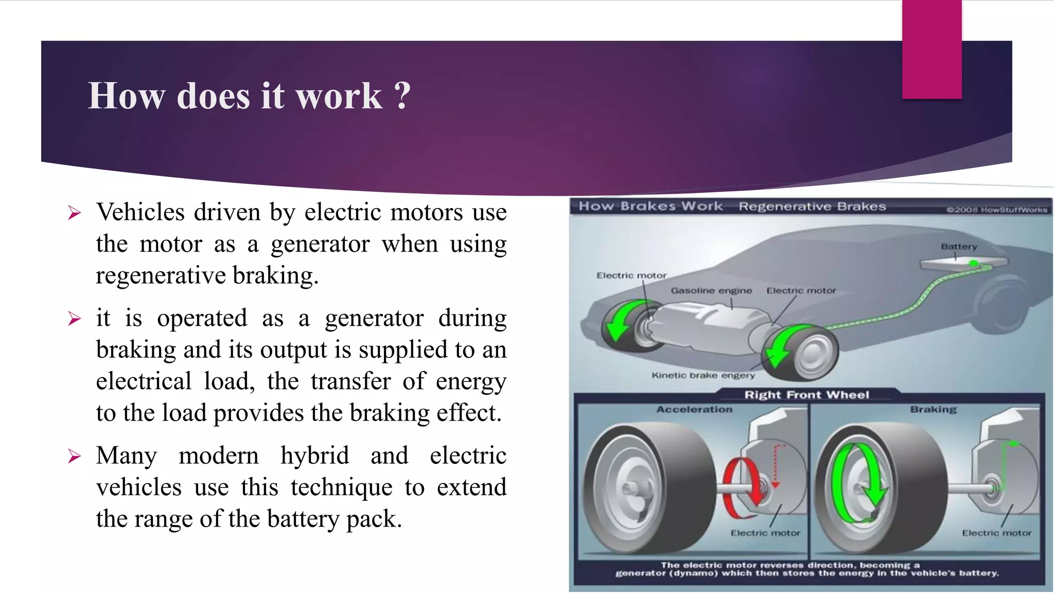 How does it work ?
 Vehicles driven by electric motors use
the motor as a generator when using
regenerative braking.
 it is operated as a generator during
braking and its output is supplied to an
electrical load, the transfer of energy
to the load provides the braking effect.
 Many modern hybrid and electric
vehicles use this technique to extend
the range of the battery pack.
 
