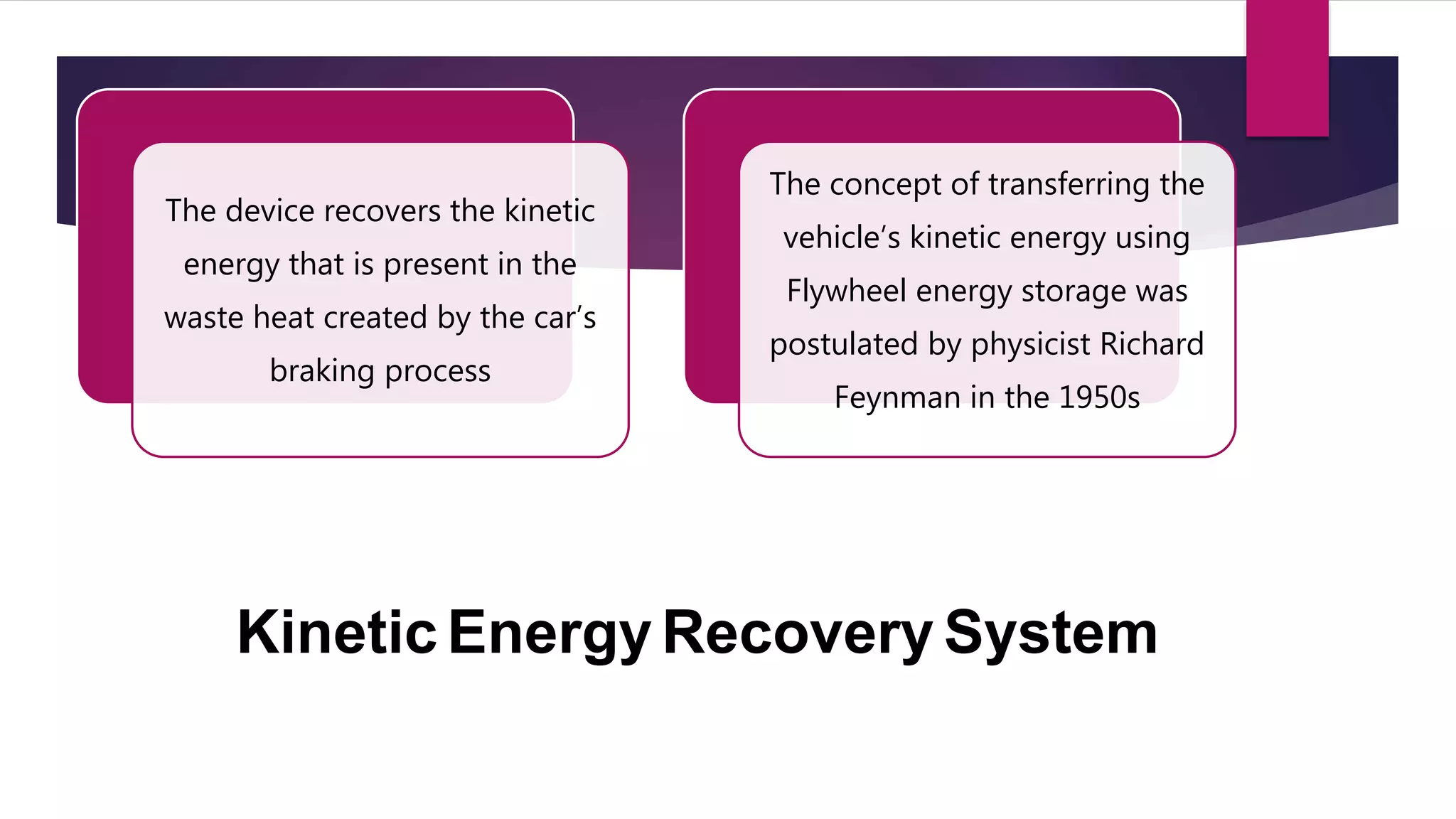 Kinetic Energy Recovery System
The device recovers the kinetic
energy that is present in the
waste heat created by the car’s
braking process
The concept of transferring the
vehicle’s kinetic energy using
Flywheel energy storage was
postulated by physicist Richard
Feynman in the 1950s
 