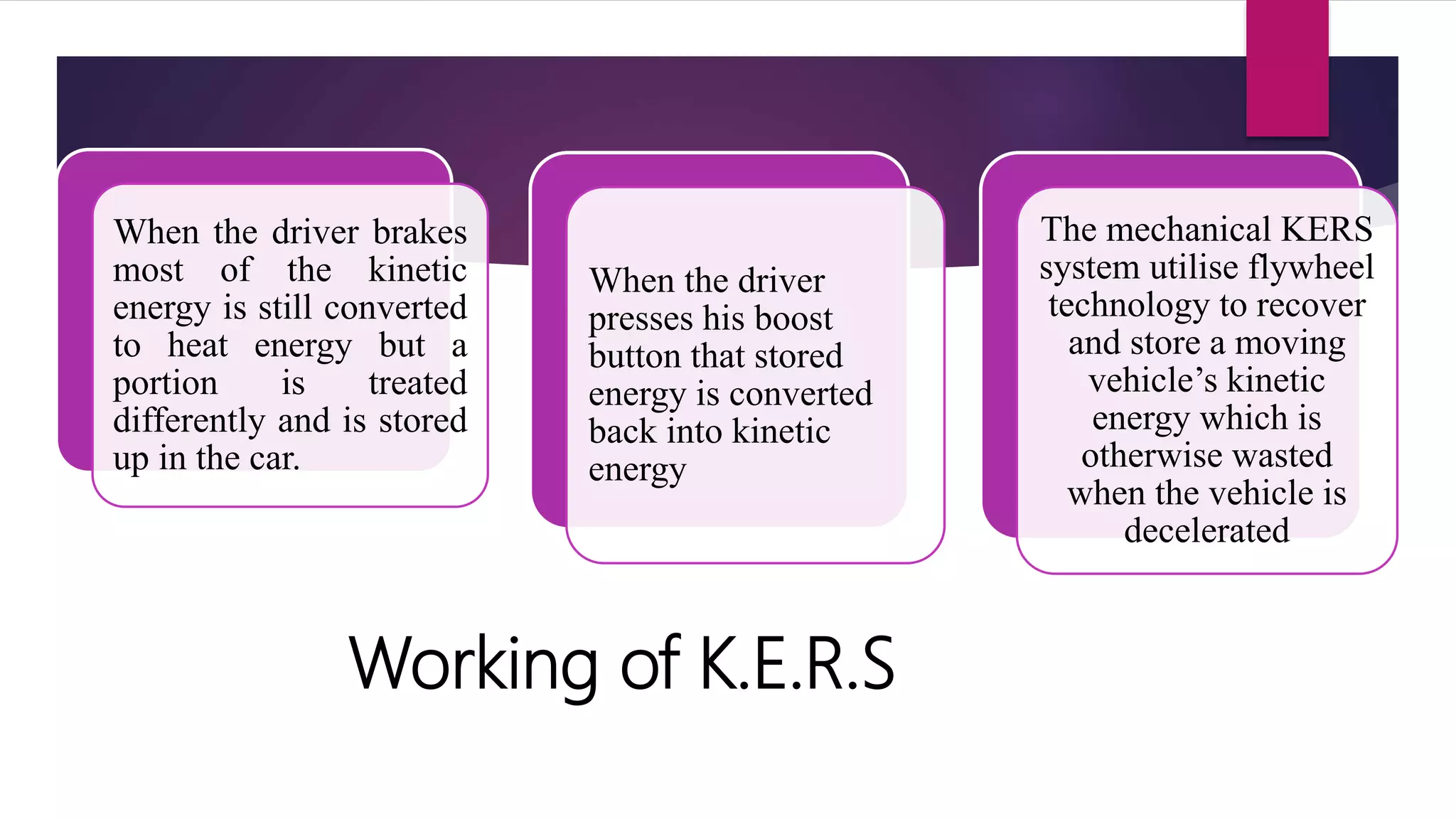 Working of K.E.R.S
When the driver brakes
most of the kinetic
energy is still converted
to heat energy but a
portion is treated
differently and is stored
up in the car.
When the driver
presses his boost
button that stored
energy is converted
back into kinetic
energy
The mechanical KERS
system utilise flywheel
technology to recover
and store a moving
vehicle’s kinetic
energy which is
otherwise wasted
when the vehicle is
decelerated
 