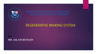 Department of Mechanical Engineering
FINAL YEAR TECHNICAL SEMINAR
REGENERATIVE BRAKING SYSTEM
BY:
MD. ASLAM HUSSAIN
 