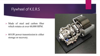 Flywheel of K.E.R.S
 Made of steel and carbon fiber
which rotates at over 60,000 RPM.
 60 kW power transmissionin either
storage or recovery.
 